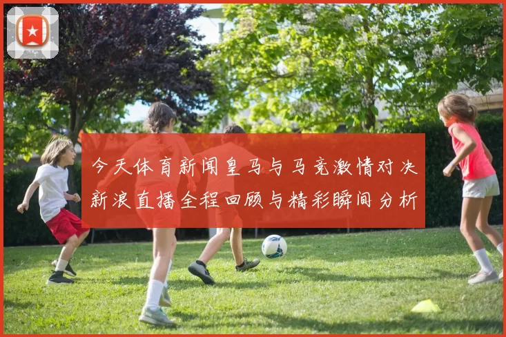 今天体育新闻皇马与马竞激情对决新浪直播全程回顾与精彩瞬间分析