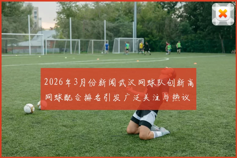 2026年3月份新闻武汉网球队创新高网球配合排名引发广泛关注与热议