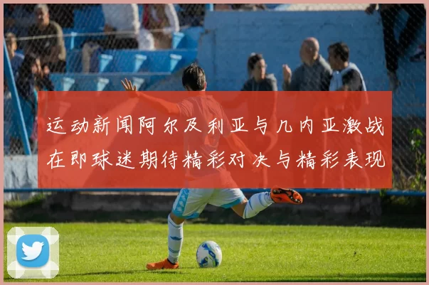 运动新闻阿尔及利亚与几内亚激战在即球迷期待精彩对决与精彩表现