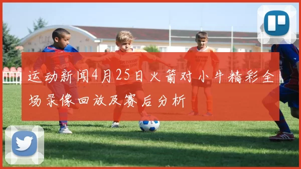 运动新闻4月25日火箭对小牛精彩全场录像回放及赛后分析