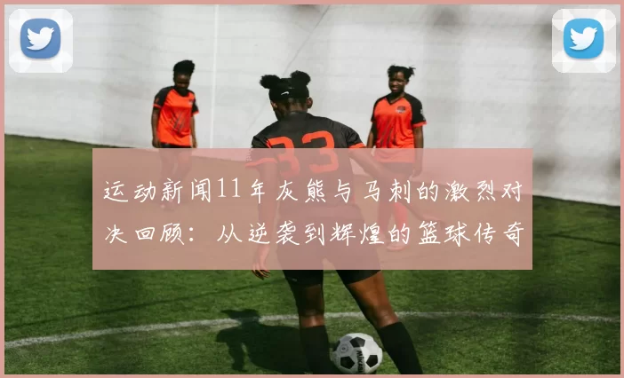 运动新闻11年灰熊与马刺的激烈对决回顾：从逆袭到辉煌的篮球传奇之路