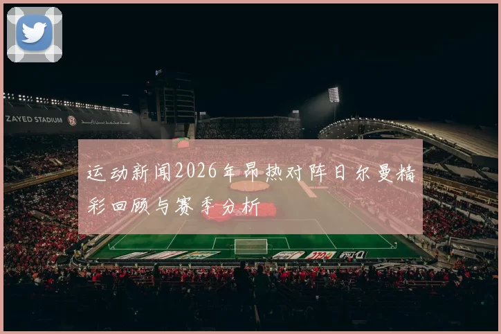 运动新闻2026年昂热对阵日尔曼精彩回顾与赛季分析